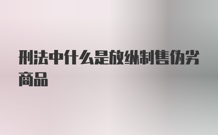 刑法中什么是放纵制售伪劣商品