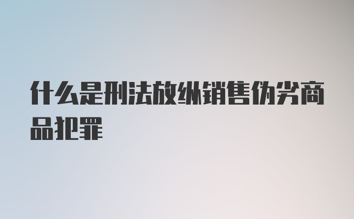 什么是刑法放纵销售伪劣商品犯罪