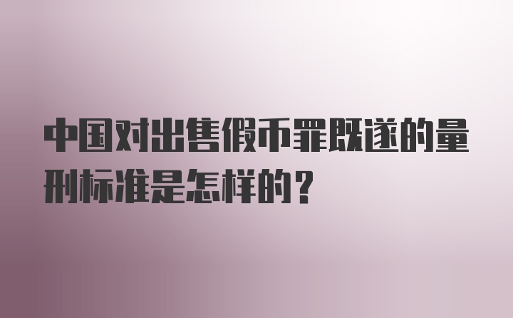 中国对出售假币罪既遂的量刑标准是怎样的?