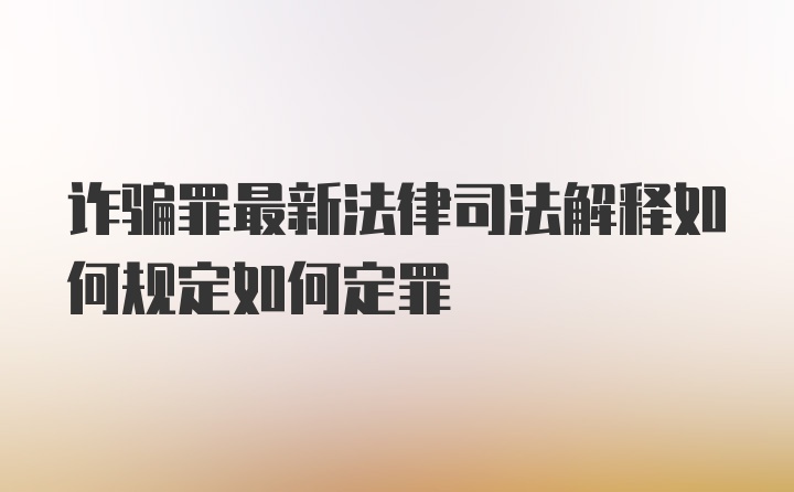 诈骗罪最新法律司法解释如何规定如何定罪