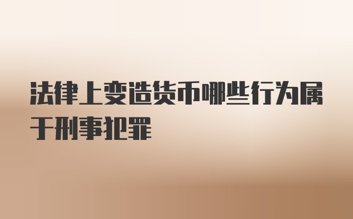 法律上变造货币哪些行为属于刑事犯罪