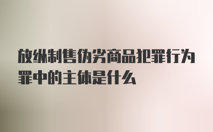 放纵制售伪劣商品犯罪行为罪中的主体是什么