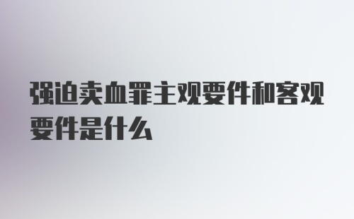 强迫卖血罪主观要件和客观要件是什么