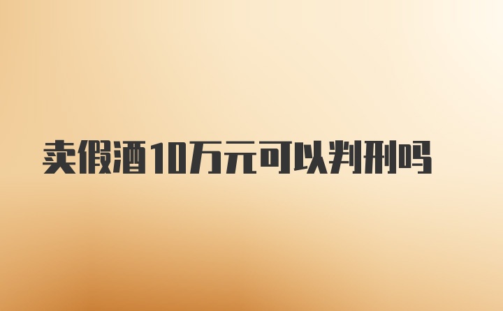 卖假酒10万元可以判刑吗