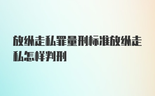 放纵走私罪量刑标准放纵走私怎样判刑