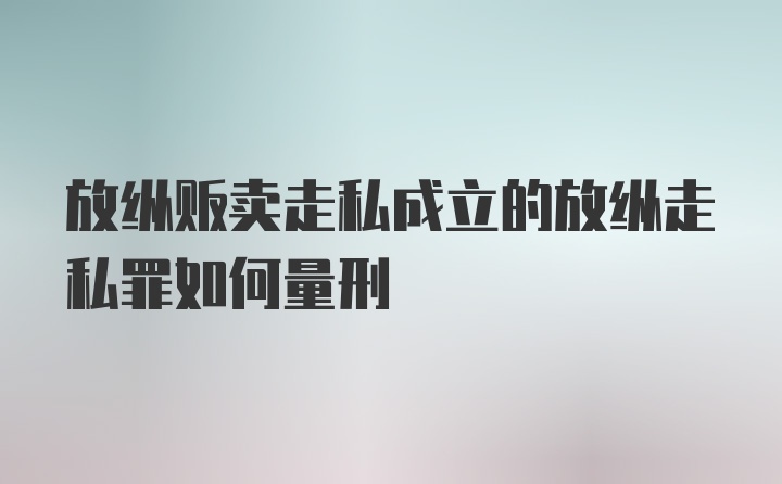 放纵贩卖走私成立的放纵走私罪如何量刑