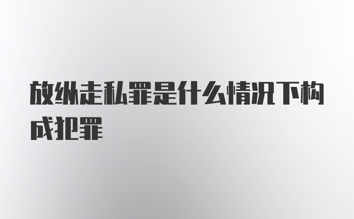 放纵走私罪是什么情况下构成犯罪