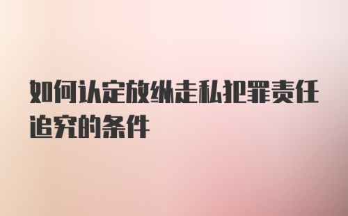 如何认定放纵走私犯罪责任追究的条件