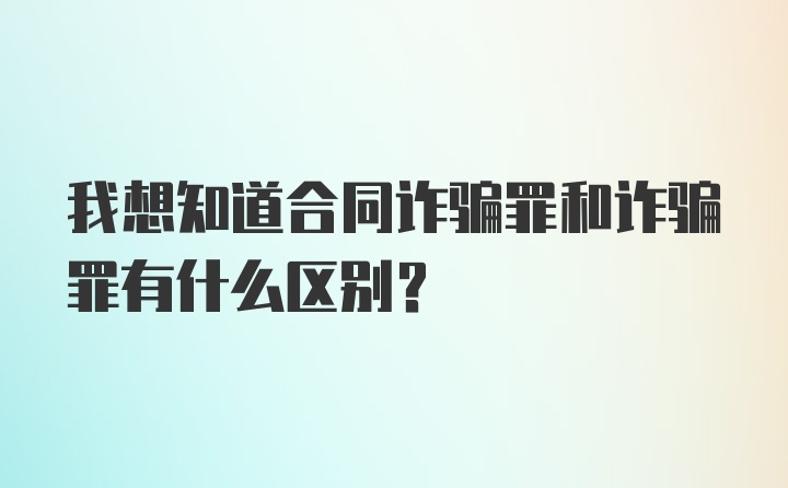 我想知道合同诈骗罪和诈骗罪有什么区别？