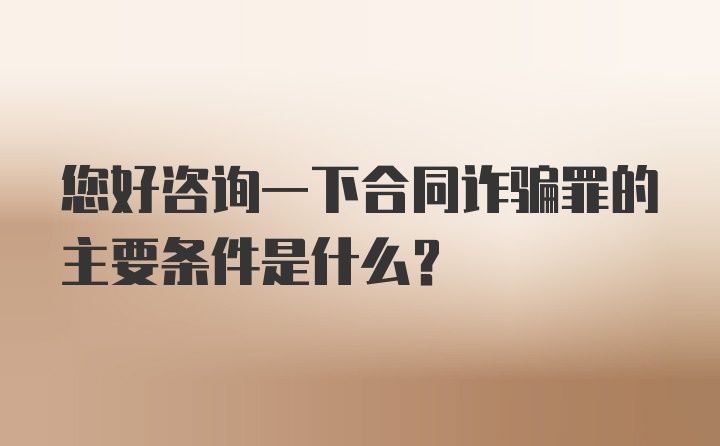 您好咨询一下合同诈骗罪的主要条件是什么？