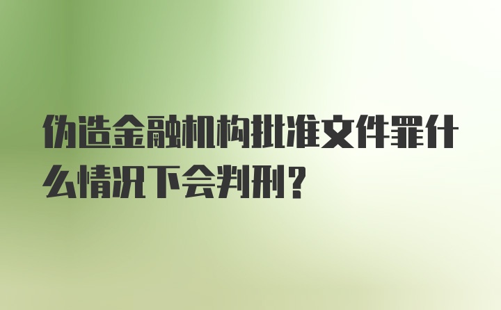 伪造金融机构批准文件罪什么情况下会判刑？