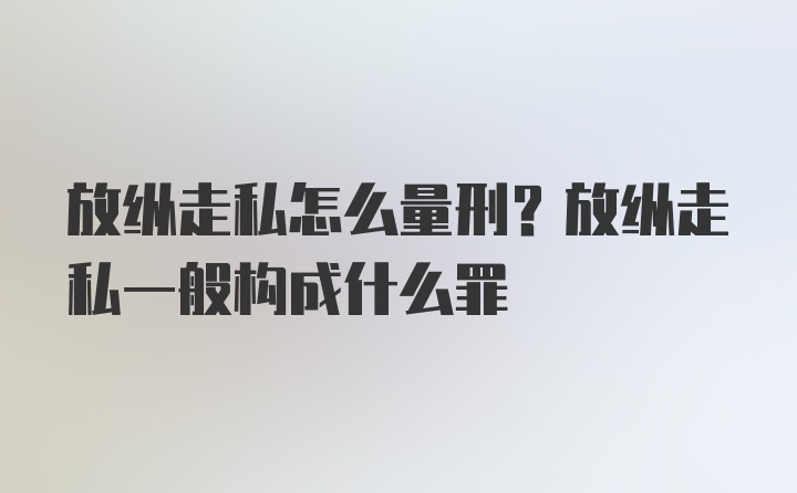 放纵走私怎么量刑？放纵走私一般构成什么罪