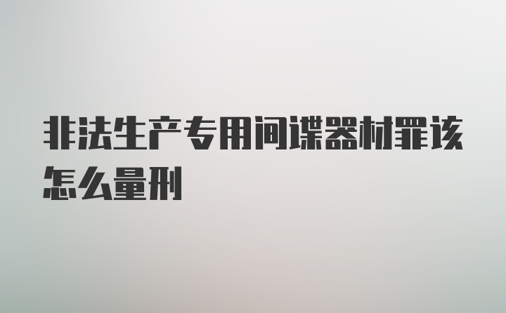 非法生产专用间谍器材罪该怎么量刑