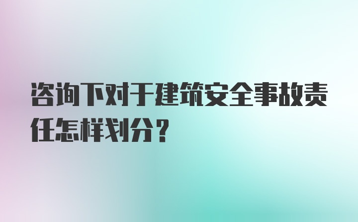 咨询下对于建筑安全事故责任怎样划分？