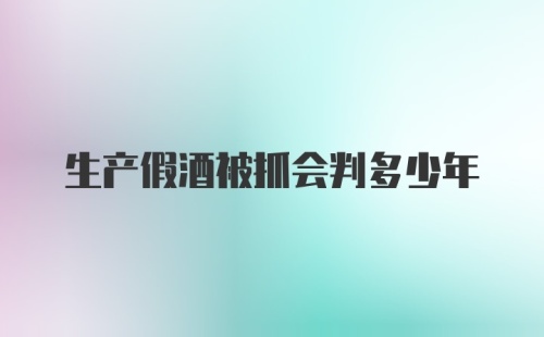 生产假酒被抓会判多少年