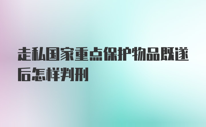 走私国家重点保护物品既遂后怎样判刑