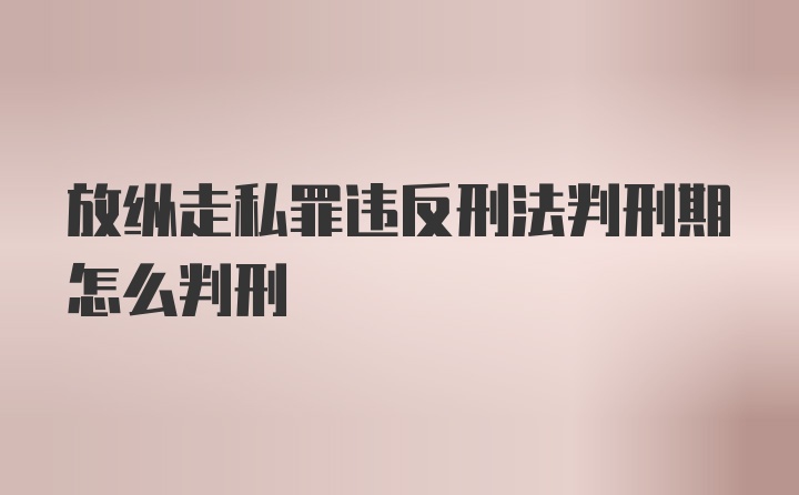 放纵走私罪违反刑法判刑期怎么判刑