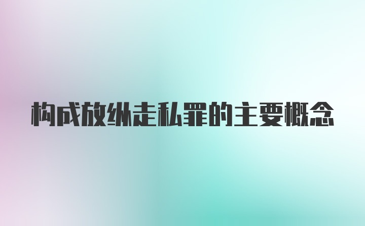 构成放纵走私罪的主要概念