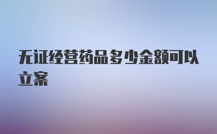 无证经营药品多少金额可以立案