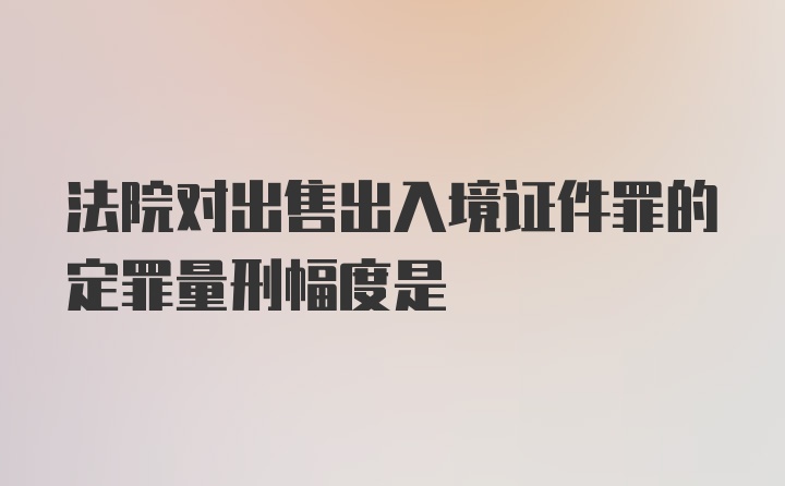 法院对出售出入境证件罪的定罪量刑幅度是