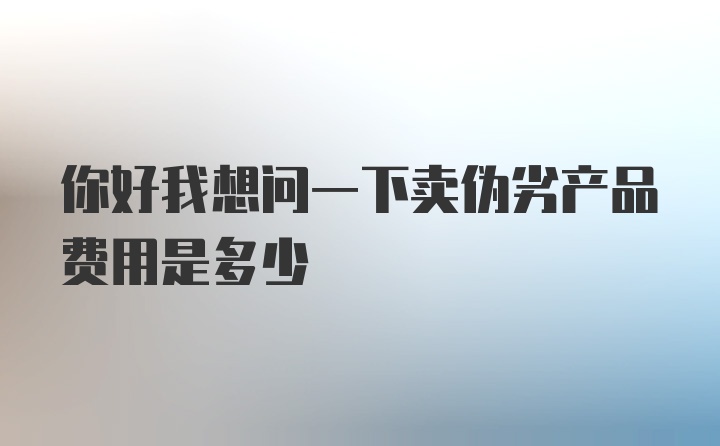 你好我想问一下卖伪劣产品费用是多少