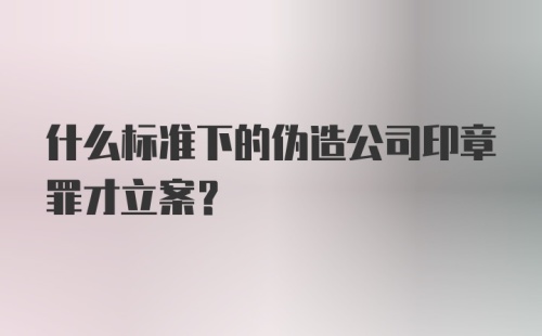 什么标准下的伪造公司印章罪才立案？