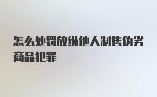 怎么处罚放纵他人制售伪劣商品犯罪