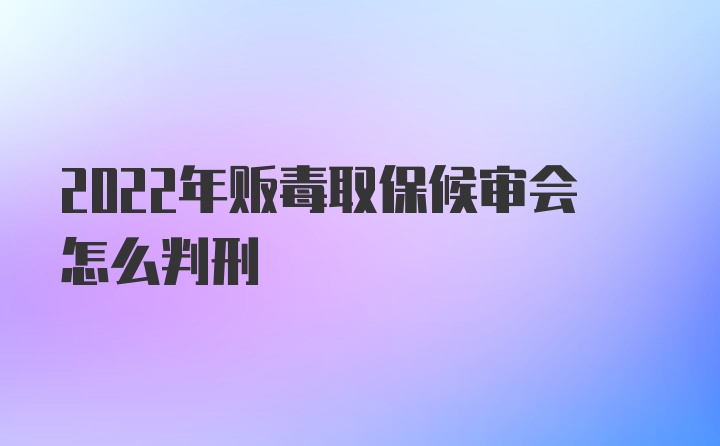 2022年贩毒取保候审会怎么判刑