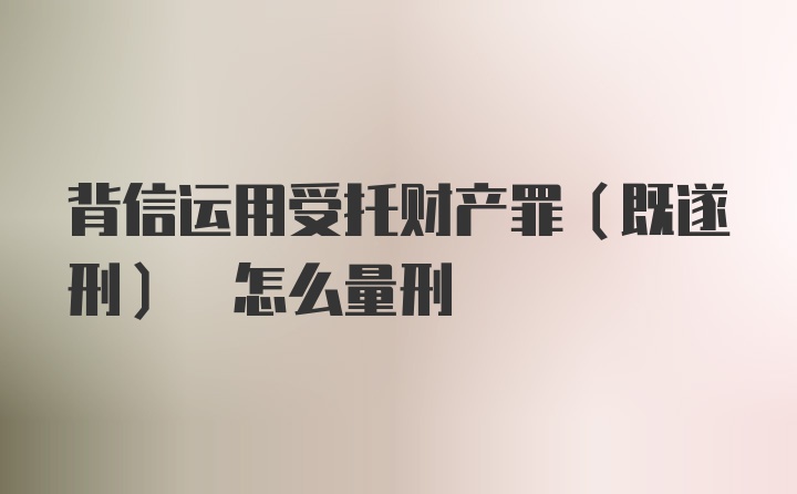 背信运用受托财产罪(既遂刑) 怎么量刑