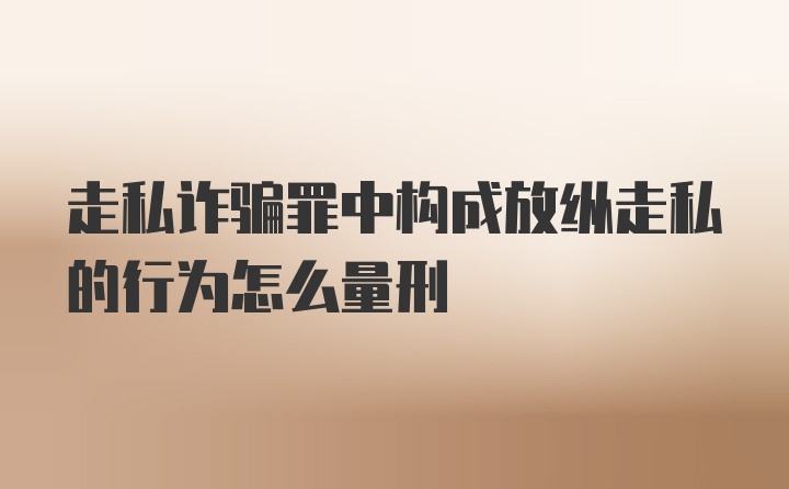 走私诈骗罪中构成放纵走私的行为怎么量刑