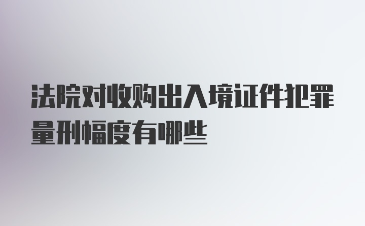 法院对收购出入境证件犯罪量刑幅度有哪些