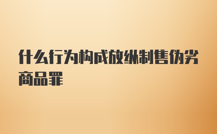 什么行为构成放纵制售伪劣商品罪