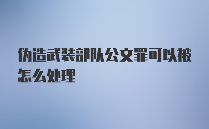 伪造武装部队公文罪可以被怎么处理