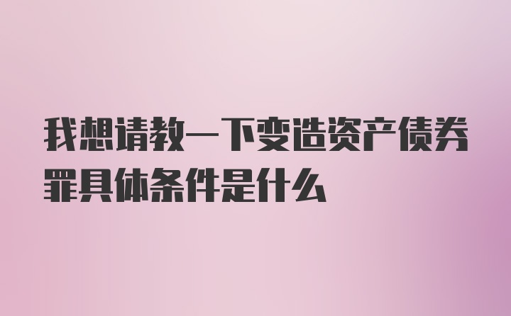 我想请教一下变造资产债券罪具体条件是什么