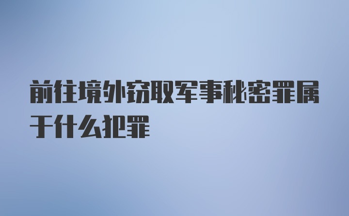 前往境外窃取军事秘密罪属于什么犯罪