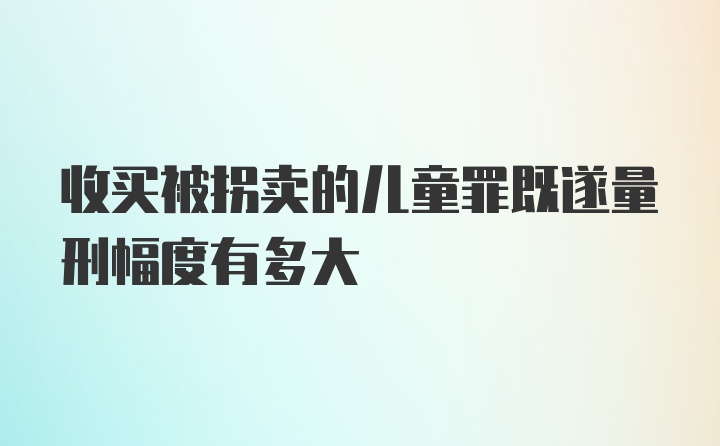 收买被拐卖的儿童罪既遂量刑幅度有多大