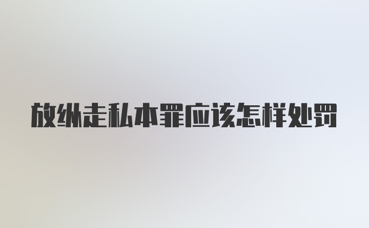 放纵走私本罪应该怎样处罚