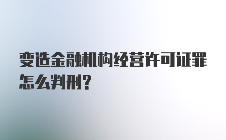 变造金融机构经营许可证罪怎么判刑？