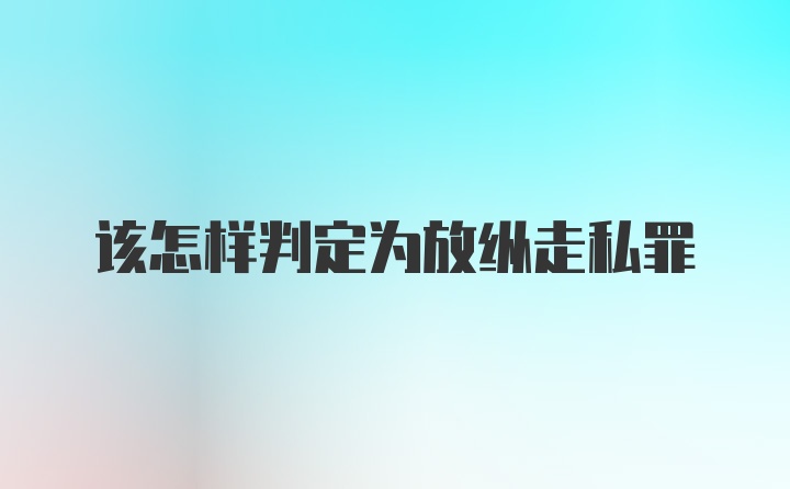 该怎样判定为放纵走私罪