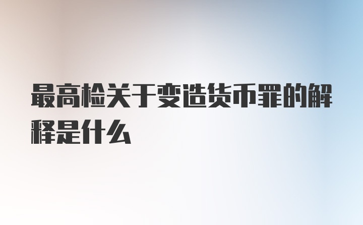 最高检关于变造货币罪的解释是什么