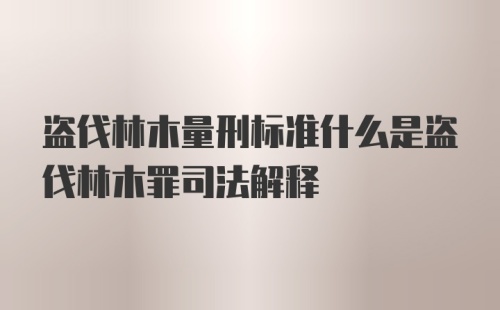 盗伐林木量刑标准什么是盗伐林木罪司法解释