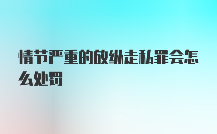 情节严重的放纵走私罪会怎么处罚