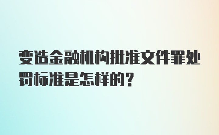 变造金融机构批准文件罪处罚标准是怎样的？