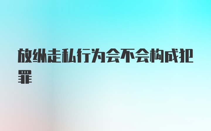 放纵走私行为会不会构成犯罪