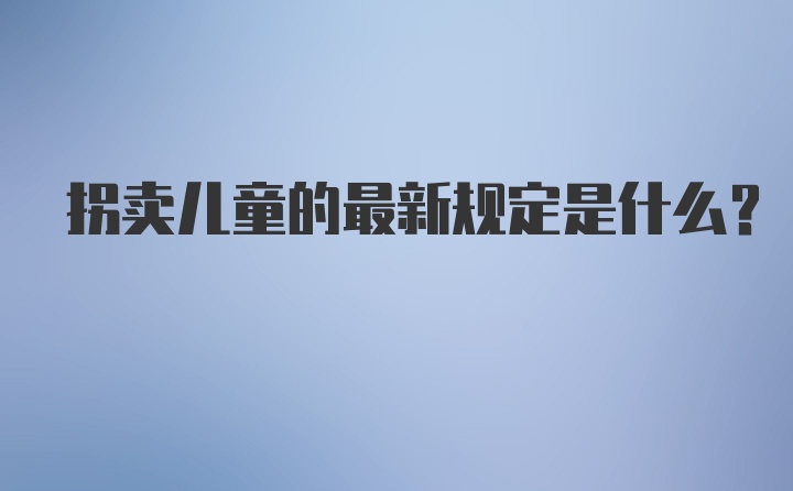 拐卖儿童的最新规定是什么？