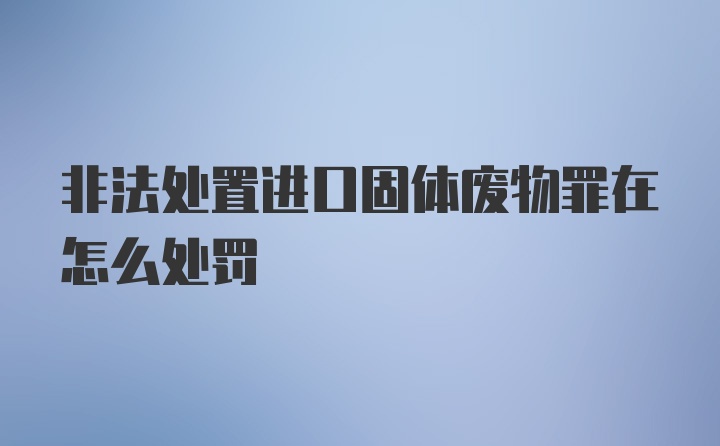 非法处置进口固体废物罪在怎么处罚