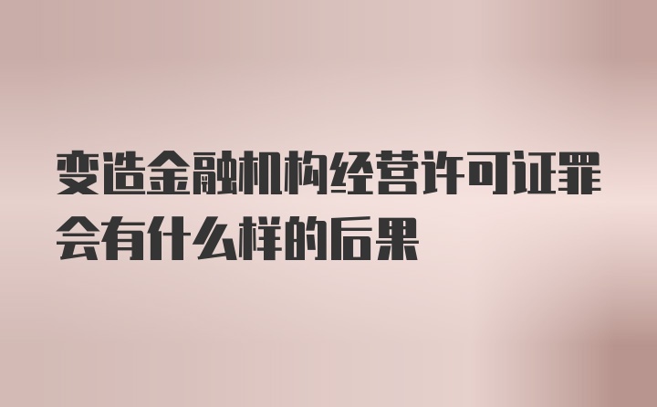 变造金融机构经营许可证罪会有什么样的后果