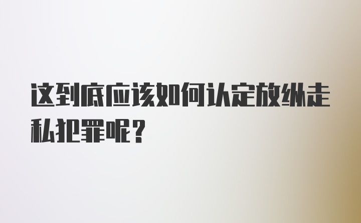 这到底应该如何认定放纵走私犯罪呢？