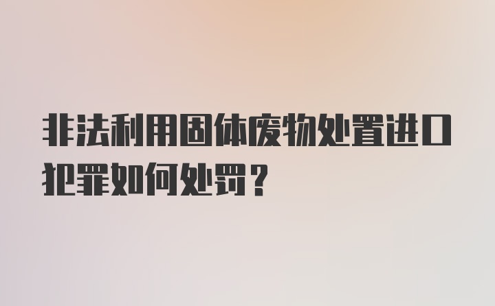 非法利用固体废物处置进口犯罪如何处罚？