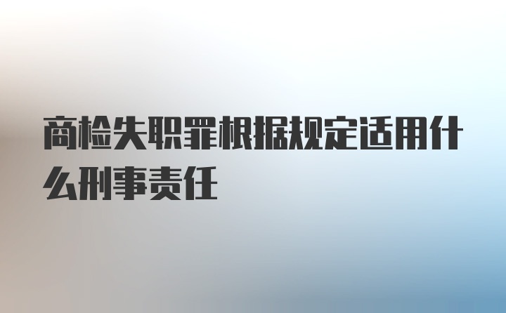 商检失职罪根据规定适用什么刑事责任